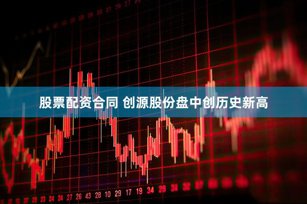股票配资合同 创源股份盘中创历史新高
