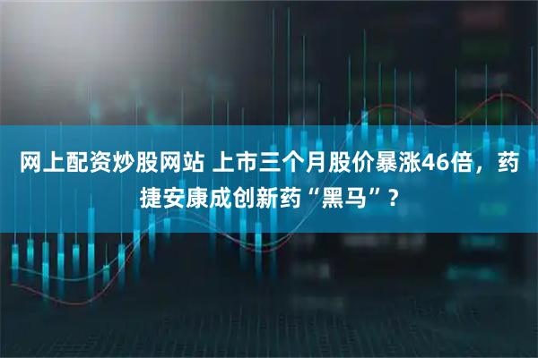 网上配资炒股网站 上市三个月股价暴涨46倍，药捷安康成创新药“黑马”？