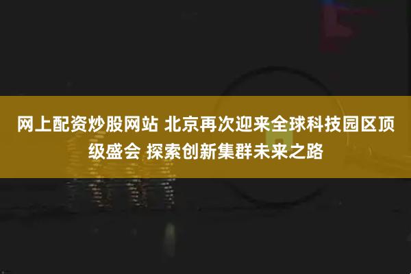 网上配资炒股网站 北京再次迎来全球科技园区顶级盛会 探索创新集群未来之路