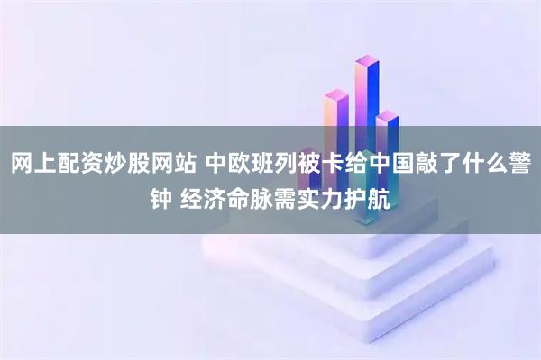 网上配资炒股网站 中欧班列被卡给中国敲了什么警钟 经济命脉需实力护航