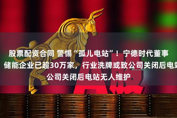 股票配资合同 警惕“孤儿电站”！宁德时代董事长曾毓群：储能企业已超30万家，行业洗牌或致公司关闭后电站无人维护