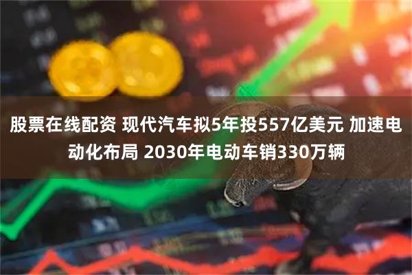 股票在线配资 现代汽车拟5年投557亿美元 加速电动化布局 2030年电动车销330万辆