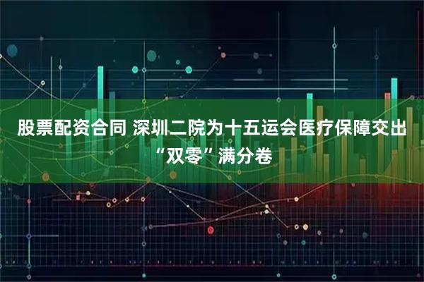 股票配资合同 深圳二院为十五运会医疗保障交出“双零”满分卷