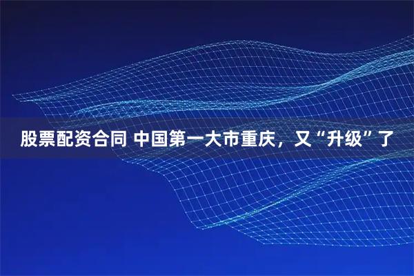 股票配资合同 中国第一大市重庆，又“升级”了