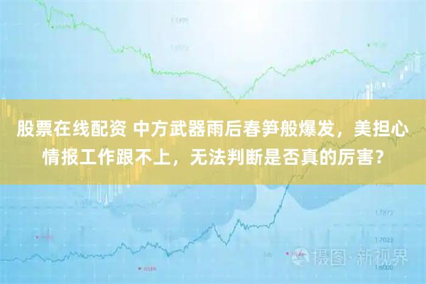股票在线配资 中方武器雨后春笋般爆发，美担心情报工作跟不上，无法判断是否真的厉害？